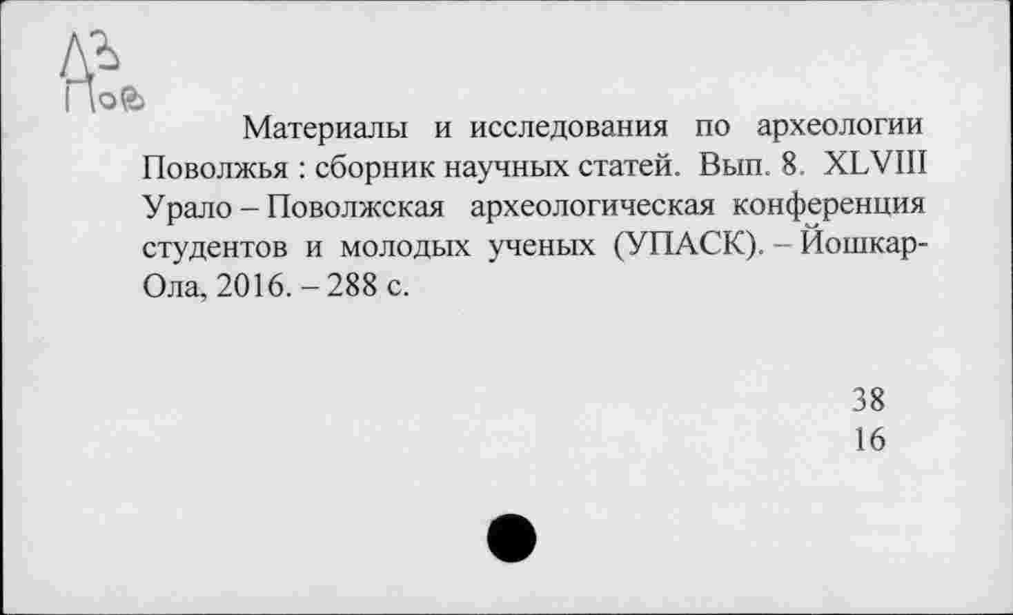 ﻿ofc>
Материалы и исследования по археологии Поволжья : сборник научных статей. Вып. 8. XLVIII У рало - Поволжская археологическая конференция студентов и молодых ученых (УПАСК). - Йошкар-Ола, 2016. - 288 с.
38
16